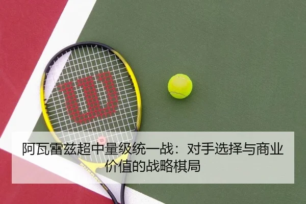 阿瓦雷兹超中量级统一战：对手选择与商业价值的战略棋局